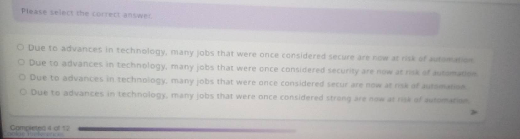 Please select the correct answer.
Due to advances in technology, many jobs that were once considered secure are now at risk of automation
Due to advances in technology, many jobs that were once considered security are now at risk of automation.
Due to advances in technology, many jobs that were once considered secur are now at risk of automation.
Due to advances in technology, many jobs that were once considered strong are now at risk of automation.
Completed 4 of 12
Cookie Préférences