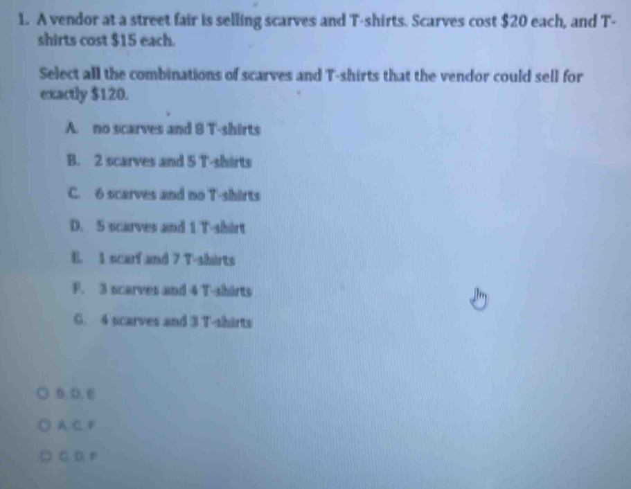 A vendor at a street fair is selling scarves and T-shirts. Scarves cost $20 each, and T-
shirts cost $15 each.
Select all the combinations of scarves and T-shirts that the vendor could sell for
exactly $120.
A. no scarves and 8 T-shirts
B. 2 scarves and 5 T-shirts
C. 6 scarves and no T-shirts
D. 5 scarves and 1 T-shirt
E. 1 scarf and 7 T-shirts
F. 3 scarves and 4 T-shirts
G. 4 scarves and 3 T-shirts
B. D. E
A. C. F
C D F