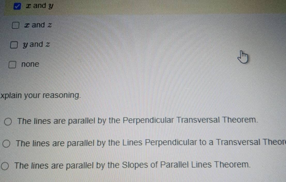 x and y
x and z
y and z
none
xplain your reasoning.
The lines are parallel by the Perpendicular Transversal Theorem.
The lines are parallel by the Lines Perpendicular to a Transversal Theor
The lines are parallel by the Slopes of Parallel Lines Theorem.