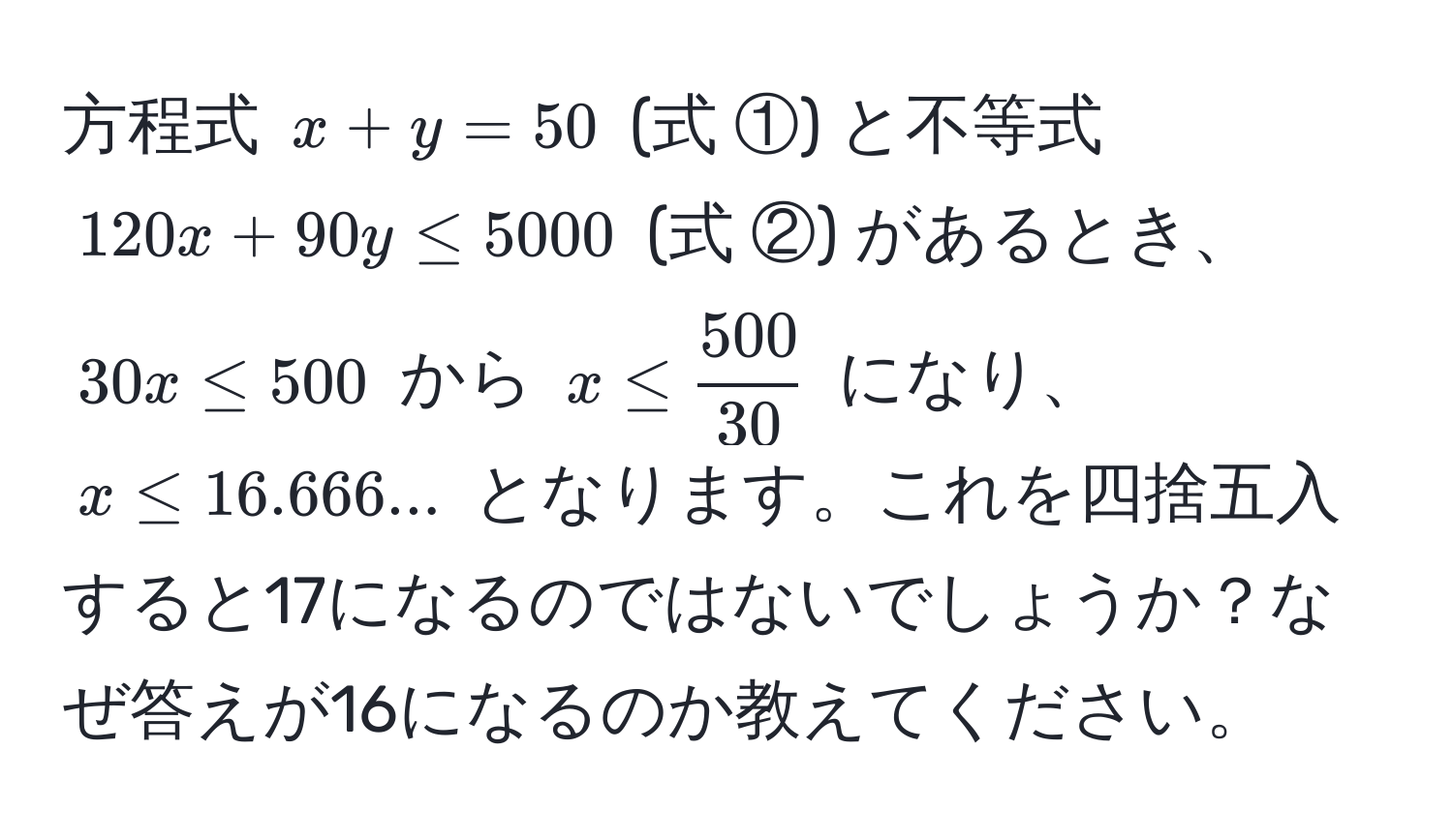 方程式 $x + y = 50$ (式 ①) と不等式 $120x + 90y ≤ 5000$ (式 ②) があるとき、$30x ≤ 500$ から $x ≤  500/30 $ になり、$x ≤ 16.666...$ となります。これを四捨五入すると17になるのではないでしょうか？なぜ答えが16になるのか教えてください。