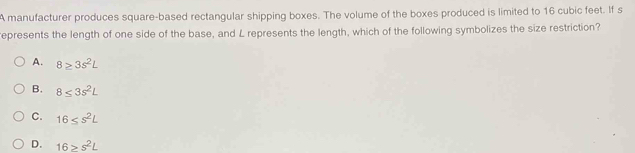 A manufacturer produces square-based rectangular shipping boxes. The volume of the boxes produced is limited to 16 cubic feet. If s
represents the length of one side of the base, and L represents the length, which of the following symbolizes the size restriction?
A. 8≥ 3s^2L
B. 8≤ 3s^2L
C. 16≤ s²L
D. 16≥ s^2L