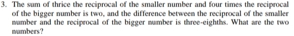 The sum of thrice the reciprocal of the smaller number and four times the reciprocal 
of the bigger number is two, and the difference between the reciprocal of the smaller 
number and the reciprocal of the bigger number is three-eighths. What are the two 
numbers?