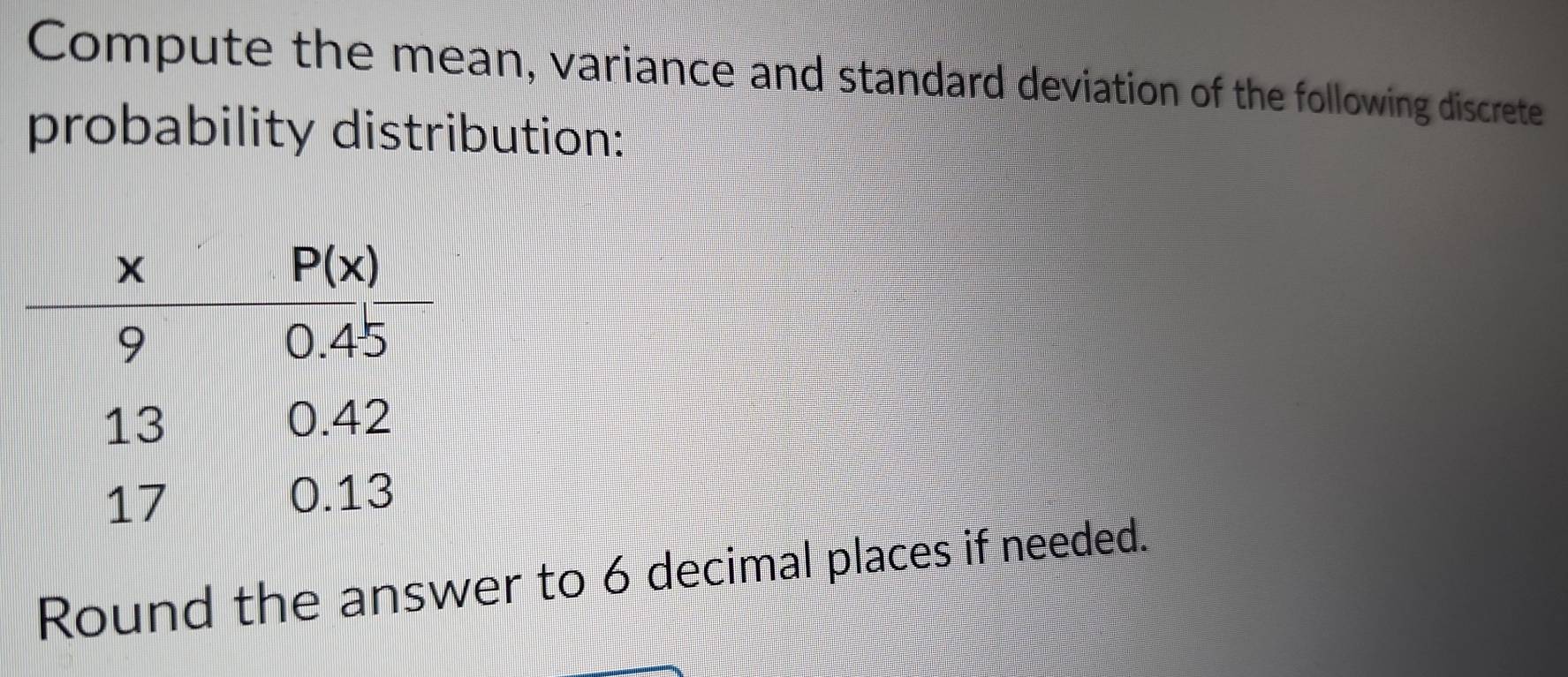 Compute the mean, variance and standard deviation of the following discrete
probability distribution:
Round the answer to 6 decimal places if needed.