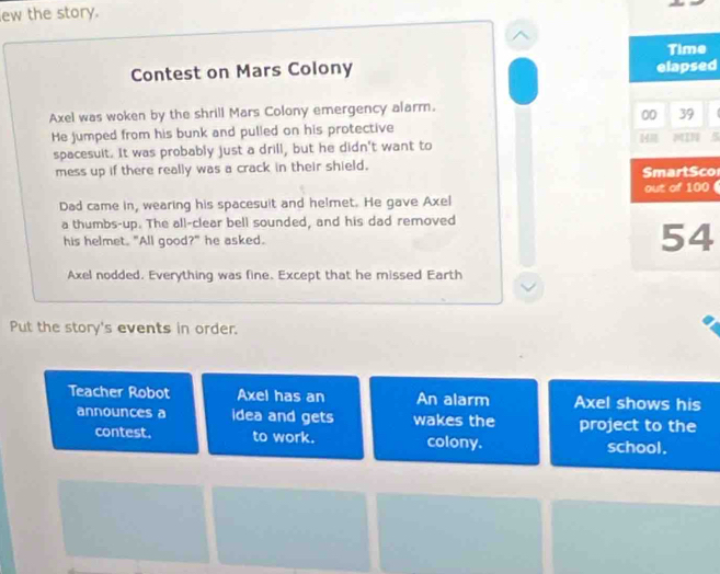 ew the story. 
Contest on Mars Colony 
d 
Axel was woken by the shrill Mars Colony emergency alarm. 
He jumped from his bunk and pulled on his protective 
spacesuit. It was probably just a drill, but he didn't want to 
mess up if there really was a crack in their shield. o 
0 
Dad came in, wearing his spacesuit and helmet. He gave Axel 
a thumbs-up. The all-clear bell sounded, and his dad removed 
his helmet. "All good?" he asked. 
Axel nodded. Everything was fine. Except that he missed Earth 
Put the story's events in order. 
Teacher Robot Axel has an An alarm Axel shows his 
announces a idea and gets wakes the project to the 
contest. to work. colony. school.