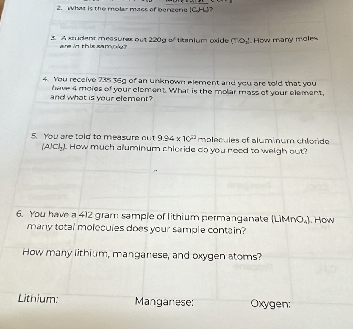 What is the molar mass of benzene (C_6H_6) ? 
3. A student measures out 220g of titanium oxide (TiO_2). How many moles 
are in this sample? 
4. You receive 735.36g of an unknown element and you are told that you 
have 4 moles of your element. What is the molar mass of your element, 
and what is your element? 
5. You are told to measure out 9.94* 10^(23)molecu les of aluminum chloride
(AlCl_3). How much aluminum chloride do you need to weigh out? 
6. You have a 412 gram sample of lithium permanganate (LiMnO_4). How 
many total molecules does your sample contain? 
How many lithium, manganese, and oxygen atoms? 
Lithium: Manganese: Oxygen: