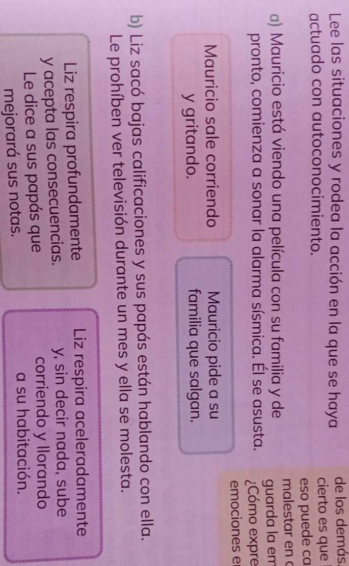 Lee las situaciones y rodea la acción en la que se haya de los demás 
actuado con autoconocimiento. cierto es que 
eso puede ca 
malestar en à 
a) Mauricio está viendo una película con su familia y de 
pronto, comienza a sonar la alarma sísmica. Él se asusta. guarda la em 
¿Cómo expre 
emociones e 
Mauricio sale corriendo Mauricio pide a su 
y gritando. familia que salgan. 
b) Liz sacó bajas calificaciones y sus papás están hablando con ella. 
Le prohíben ver televisión durante un mes y ella se molesta. 
Liz respira profundamente Liz respira aceleradamente 
y acepta las consecuencias. y, sin decir nada, sube 
Le dice a sus papás que 
corriendo y llorando 
mejorará sus notas. 
a su habitación.