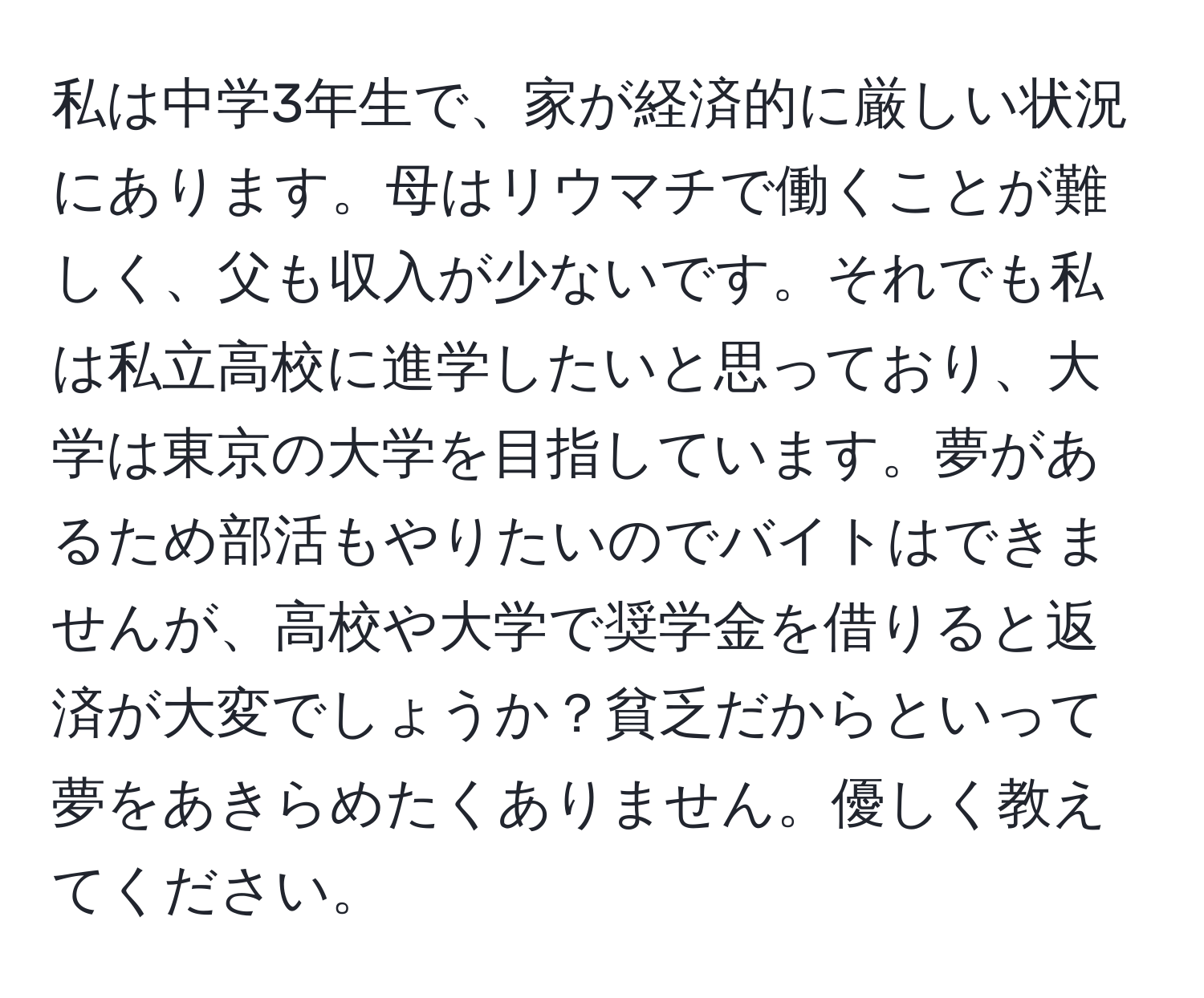 私は中学3年生で、家が経済的に厳しい状況にあります。母はリウマチで働くことが難しく、父も収入が少ないです。それでも私は私立高校に進学したいと思っており、大学は東京の大学を目指しています。夢があるため部活もやりたいのでバイトはできませんが、高校や大学で奨学金を借りると返済が大変でしょうか？貧乏だからといって夢をあきらめたくありません。優しく教えてください。