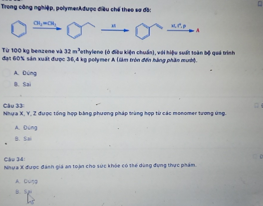 Trong công nghiệp, polymerAđược điều chế theo sơ đồ:
Từ 100 kg benzene và 32m^3 Tethylene (ở điều kiện chuẩn), với hiệu suất toàn bộ quá trình
đạt 60% sản xuất được 36,4 kg polymer A (làm tròn đến hàng phần mười).
A. Đùng
B. Sai
Câu 33:
Nhưa X, Y, Z được tổng hợp bảng phương pháp trùng hợp từ các monomer tương ứng.
A. Đúng
B. Sai
Câu 34:
Nhưa X được đánh giá an toặn cho sức khỏe có thể dùng đụng thực phẩm,
A. Đúŋg
B. Sai