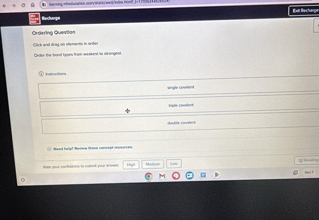 learning.mheducation.com/static/awd/index.html? _ t=17 # 33634462652#7
Exit Recharge
Recharge
Ordering Question
Click and drag on elements in order
Order the bond types from weakest to strongest.
Instructions
single covalent
triple covalent
double covalent
Need help? Review these concept resources.
Rate your confidence to submit your answer. High Medium Low (1 Reading
Dec 7