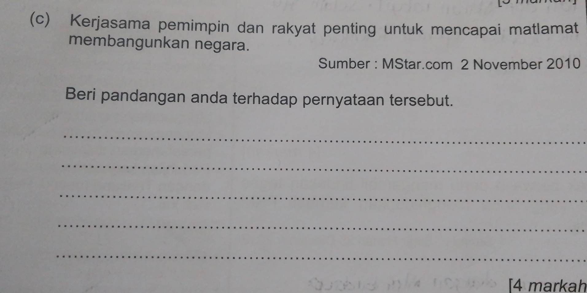 Kerjasama pemimpin dan rakyat penting untuk mencapai matlamat 
membangunkan negara. 
Sumber : MStar.com 2 November 2010 
Beri pandangan anda terhadap pernyataan tersebut. 
_ 
_ 
_ 
_ 
_ 
[4 markah