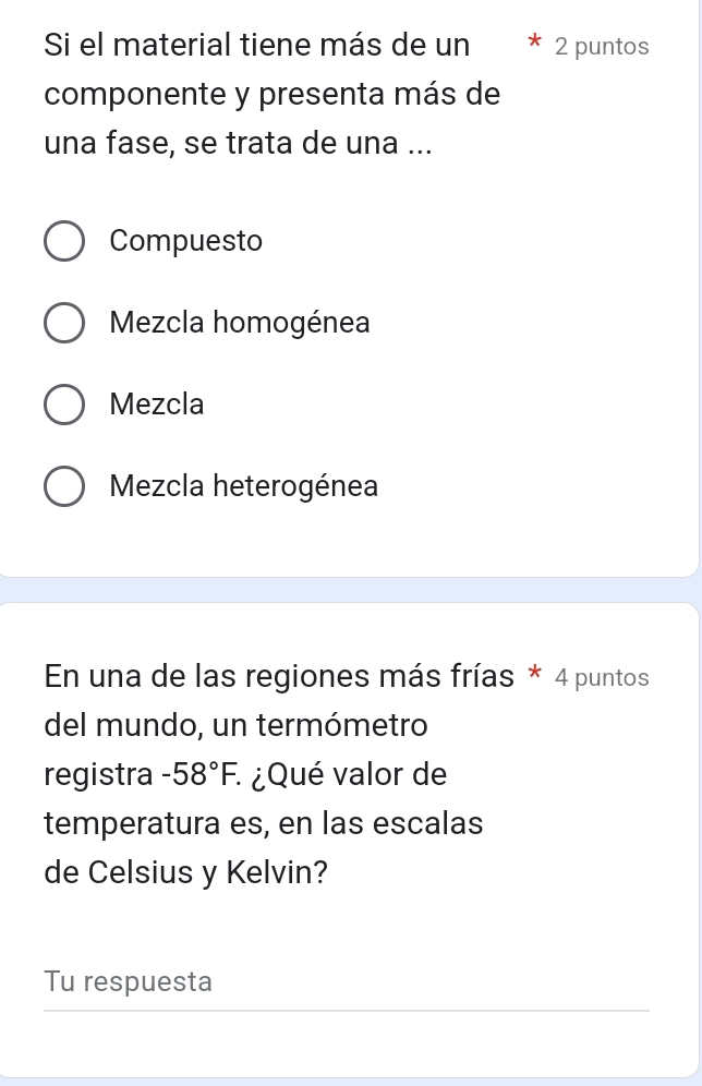 Si el material tiene más de un 2 puntos
componente y presenta más de
una fase, se trata de una ...
Compuesto
Mezcla homogénea
Mezcla
Mezcla heterogénea
En una de las regiones más frías * 4 puntos
del mundo, un termómetro
registra -58°F. : ¿Qué valor de
temperatura es, en las escalas
de Celsius y Kelvin?
Tu respuesta