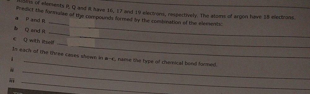 Atoms of elements P, Q and R have 16, 17 and 19 electrons, respectively. The atoms of argon have 18 electrons. 
Predict the formulae of the compounds formed by the combination of the elements: 
a P and R
_ 
_ 
b Q and R
_ 
c Q with itself_ 
_ 
In each of the three cases shown in a^( c, name the type of chemical bond formed. 
i 
i 
iii 
_ 
_