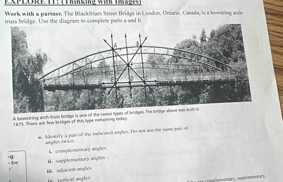 EXPLORE TT: (Thinking with Images) 
Work with a partner. The Blackfriars Street Bridge in London, Ontario, Canada, is a bowstring arch- 
truss bridge. Use the diagram to complete parts a and b.
A B
f
E D C
A bowstring arch-truss bridge is one of the rarest types of bridges. The bridge above was built in
1875. There are few bridges of this type remaining today. 
a. Identify a pair of the indicated angles. Do not use the same pair of 
angles twice. 
i. complementary angles 
g 
be ii.supplementary angles 
iii. adjacent angles 
iv vertical angles 
r p ementary, supplementary,