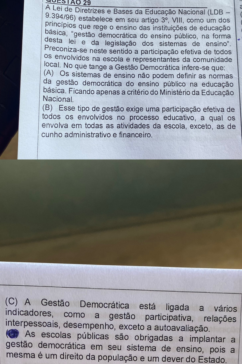 20ESTãO 29
A Lei de Diretrizes e Bases da Educação Nacional (LDB -
9.394/96) estabelece em seu artigo 3° , VIII, como um dos
princípios que rege o ensino das instituições de educação
básica, "gestão democrática do ensino público, na forma
desta lei e da legislação dos sistemas de ensino".
Preconiza-se neste sentido a participação efetiva de todos
os envolvidos na escola e representantes da comunidade
local. No que tange a Gestão Democrática infere-se que:
(A) Os sistemas de ensino não podem definir as normas
da gestão democrática do ensino público na educação
básica. Ficando apenas a critério do Ministério da Educação
Nacional.
(B) Esse tipo de gestão exige uma participação efetiva de
todos os envolvidos no processo educativo, a qual os
envolva em todas as atividades da escola, exceto, as de
cunho administrativo e financeiro.
(C) A Gestão Democrática está ligada a vários
indicadores, como a gestão participativa, relações
interpessoais, desempenho, exceto a autoavaliação.
A As escolas públicas são obrigadas a implantar a
gestão democrática em seu sistema de ensino, pois a
mesma é um direito da população e um dever do Estado.