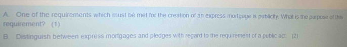 One of the requirements which must be met for the creation of an express mortgage is publicity. What is the purpose of this 
requirement? (1) 
B. Distinguish between express mortgages and pledges with regard to the requirement of a public act. (2)