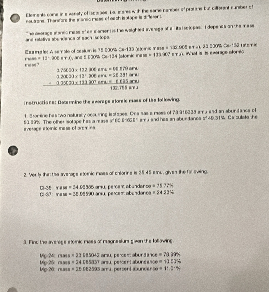 Elements come in a variety of isotopes, i.e. atoms with the same number of protons but different number of 
neutrons. Therefore the atomic mass of each isotope is different. 
The average atomic mass of an element is the weighted average of all its isotopes. It depends on the mass 
and relative abundance of each isotope. 
Example: A sample of cesium is 75.000% Cs-133 (atomic mass =132.905amu),20.000% Cs-132 (atomic 
mass =131.90 6 amu), and 5.000% Cs-134 (atomic mass =133.907 amu). What is its average atomic 
mass?.75000* 132.905amu=99.679amu
beginarrayr 0.20000* 131.906amu=26.361amu +0.05000* 133.907amu=6.695amu 132.755amuendarray.
Instructions: Determine the average atomic mass of the following. 
1. Bromine has two naturally occurring isotopes. One has a mass of 78.918338 amu and an abundance of
50.69%. The other isotope has a mass of 80.916291 amu and has an abundance of 49.31%. Calculate the 
average atomic mass of bromine. 
2. Verify that the average atomic mass of chlorine is 35.45 amu, given the following.
Cl-35 : mass =34.96885amu percent abundance =75.77%
Cl-37: mass =36.96590amu percent abundance =24.23%
3. Find the average atomic mass of magnesium given the following.
Mg-24:mass=23.985042amu , percent abundance =78.99%
Mg· 25:mass=24.985837amu , percent abundance =10.00%
Mg· 26:mass =25.982593amu percent abundance =11.01%