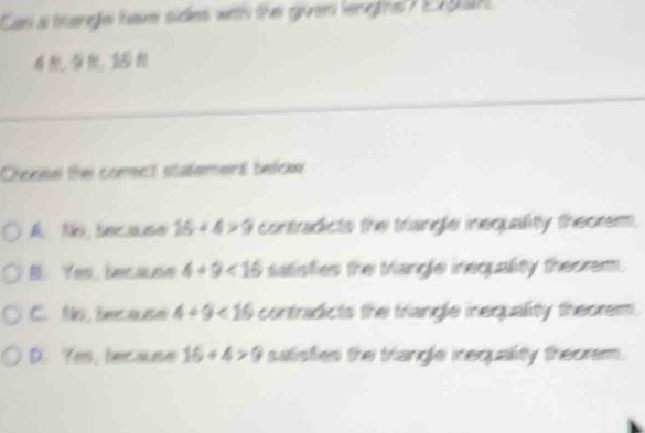 Can a brangle have sides with the given leng hs ? Ex p ah
Chonse the comect statement befce
A No because 16+4>9 contradicts the triangle inequality theorem.
B. Yes, becaune 4+9<16</tex> satisfies the Mangle inequality theorem.
C. Ns,because 4+9<16</tex> contradicts the triangle inequality theorem.
D. Yes, because 16+4>9 salisfies the triangle inequality theorem.