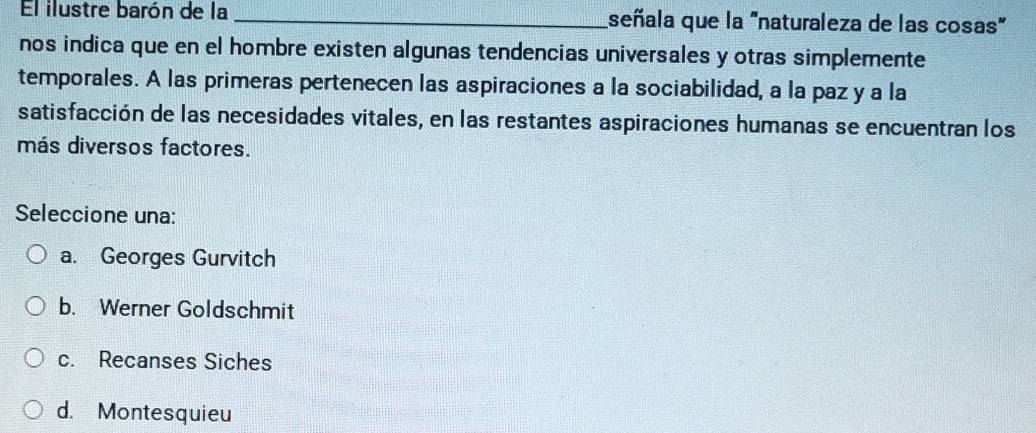 El ilustre barón de la _señala que la "naturaleza de las cosas"
nos indica que en el hombre existen algunas tendencias universales y otras simplemente
temporales. A las primeras pertenecen las aspiraciones a la sociabilidad, a la paz y a la
satisfacción de las necesidades vitales, en las restantes aspiraciones humanas se encuentran los
más diversos factores.
Seleccione una:
a. Georges Gurvitch
b. Werner Goldschmit
c. Recanses Siches
d. Montesquieu