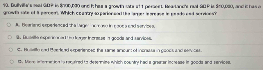 Bullville's real GDP is $100,000 and it has a growth rate of 1 percent. Bearland's real GDP is $10,000, and it has a
growth rate of 5 percent. Which country experienced the larger increase in goods and services?
A. Bearland experienced the larger increase in goods and services.
B. Bullville experienced the larger increase in goods and services.
C. Bullville and Bearland experienced the same amount of increase in goods and services.
D. More information is required to determine which country had a greater increase in goods and services.