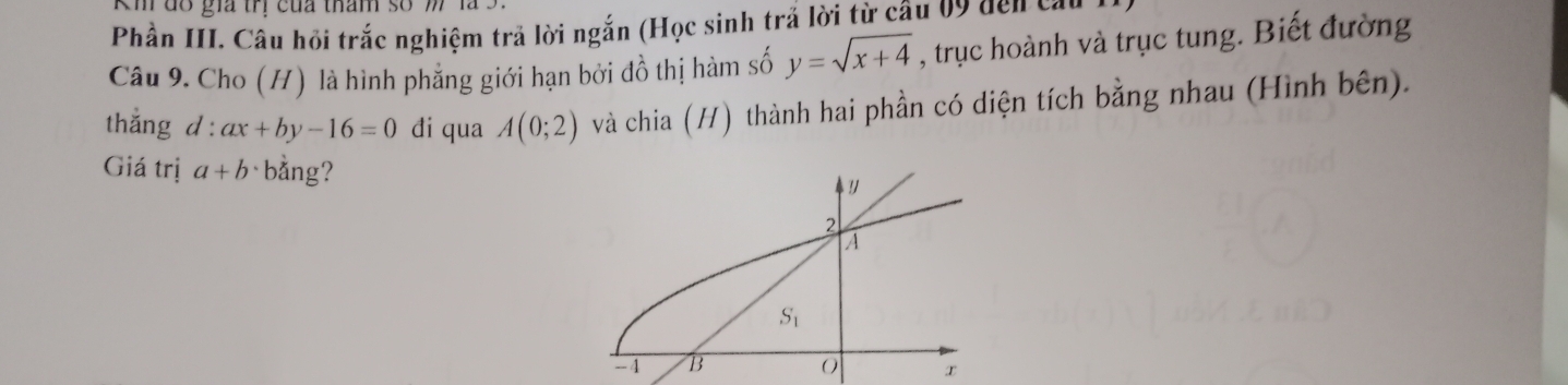 Km do gia trị của tham so 1 
Phần III. Câu hỏi trắc nghiệm trả lời ngắn (Học sinh trả lời từ câu 09 den cau 
Câu 9. Cho (H) là hình phẳng giới hạn bởi đồ thị hàm số y=sqrt(x+4) , trục hoành và trục tung. Biết đường 
thắng d : ax+by-16=0 đi qua A(0;2) và chia (H) thành hai phần có diện tích bằng nhau (Hình bên). 
Giá trị a+b bằng? 
!
2
A
S_1
-4 B 0 x