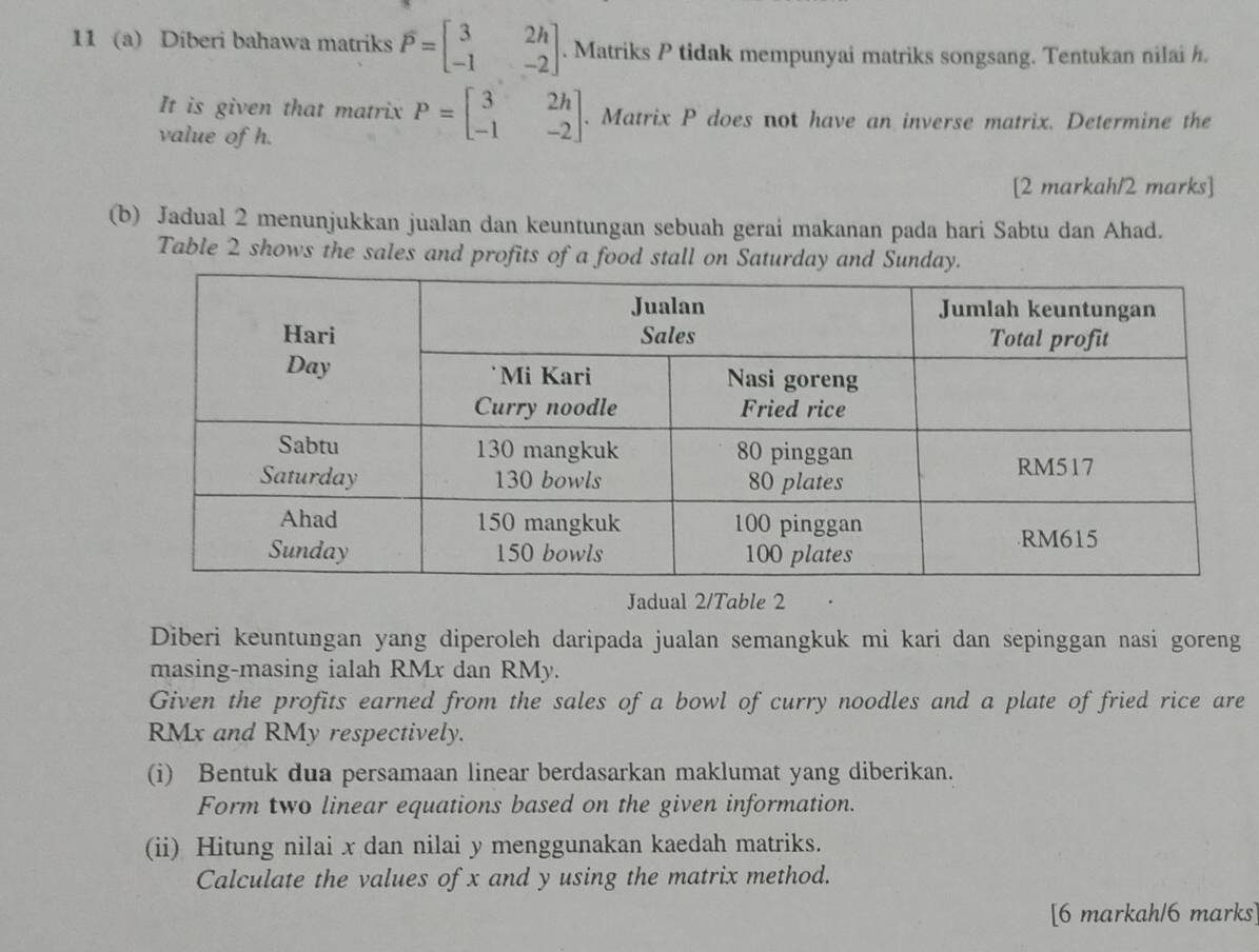 11 (a) Diberi bahawa matriks overline P=beginbmatrix 3&2h -1&-2endbmatrix. Matriks P tidak mempunyai matriks songsang. Tentukan nilai h.
It is given that matrix P=beginbmatrix 3&2h -1&-2endbmatrix. Matrix P does not have an inverse matrix. Determine the
value of h.
[2 markah/2 marks]
(b) Jadual 2 menunjukkan jualan dan keuntungan sebuah gerai makanan pada hari Sabtu dan Ahad.
Table 2 shows the sales and profits of a food stall on Saturday and Sunda
Jadual 2/Table 2
Diberi keuntungan yang diperoleh daripada jualan semangkuk mi kari dan sepinggan nasi goreng
masing-masing ialah RMx dan RMy.
Given the profits earned from the sales of a bowl of curry noodles and a plate of fried rice are
RMx and RMy respectively.
(i) Bentuk dua persamaan linear berdasarkan maklumat yang diberikan.
Form two linear equations based on the given information.
(ii) Hitung nilai x dan nilai y menggunakan kaedah matriks.
Calculate the values of x and y using the matrix method.
[6 markah/6 marks]