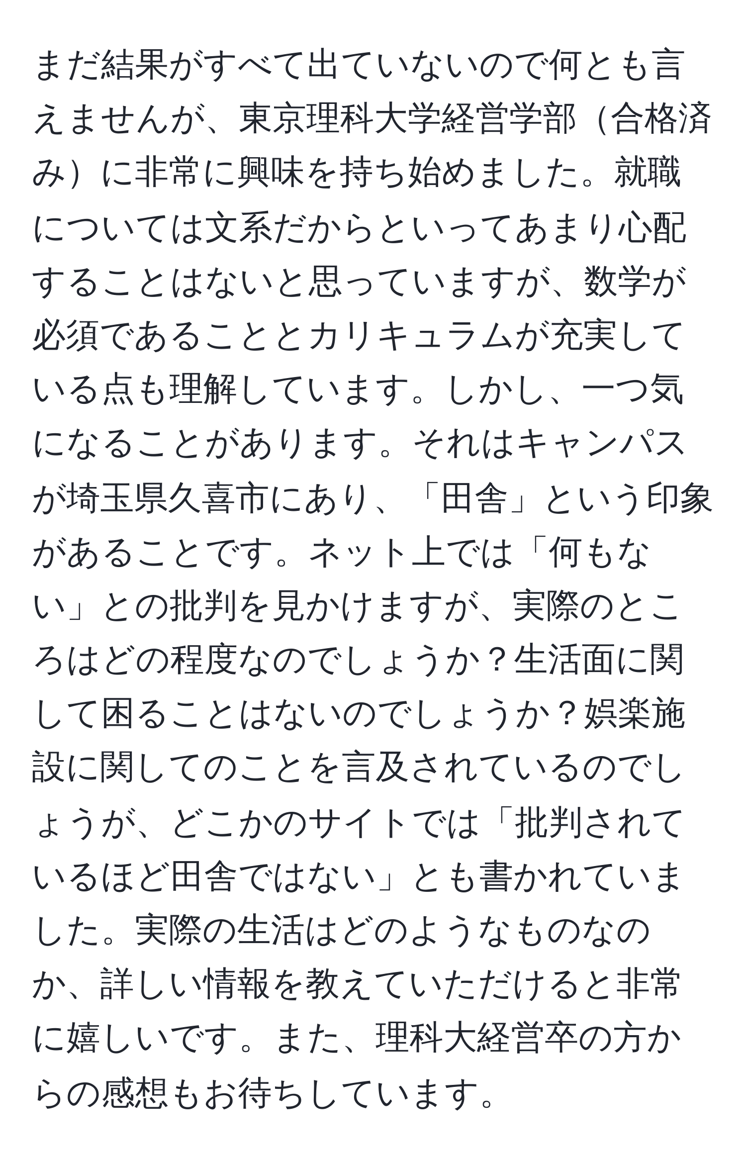 まだ結果がすべて出ていないので何とも言えませんが、東京理科大学経営学部合格済みに非常に興味を持ち始めました。就職については文系だからといってあまり心配することはないと思っていますが、数学が必須であることとカリキュラムが充実している点も理解しています。しかし、一つ気になることがあります。それはキャンパスが埼玉県久喜市にあり、「田舎」という印象があることです。ネット上では「何もない」との批判を見かけますが、実際のところはどの程度なのでしょうか？生活面に関して困ることはないのでしょうか？娯楽施設に関してのことを言及されているのでしょうが、どこかのサイトでは「批判されているほど田舎ではない」とも書かれていました。実際の生活はどのようなものなのか、詳しい情報を教えていただけると非常に嬉しいです。また、理科大経営卒の方からの感想もお待ちしています。