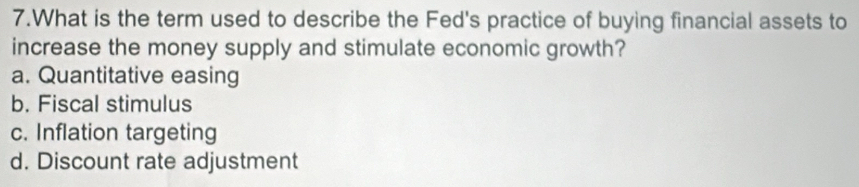 What is the term used to describe the Fed's practice of buying financial assets to
increase the money supply and stimulate economic growth?
a. Quantitative easing
b. Fiscal stimulus
c. Inflation targeting
d. Discount rate adjustment