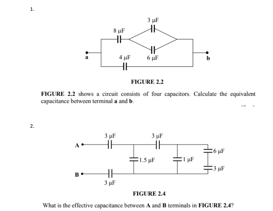 FIGURE 2.2 shows a circuit consists of four capacitors. Calculate the equivalent 
capacitance between terminal a and b. 
2. 
FIGURE 2.4 
What is the effective capacitance between A and B terminals in FIGURE 2.4?