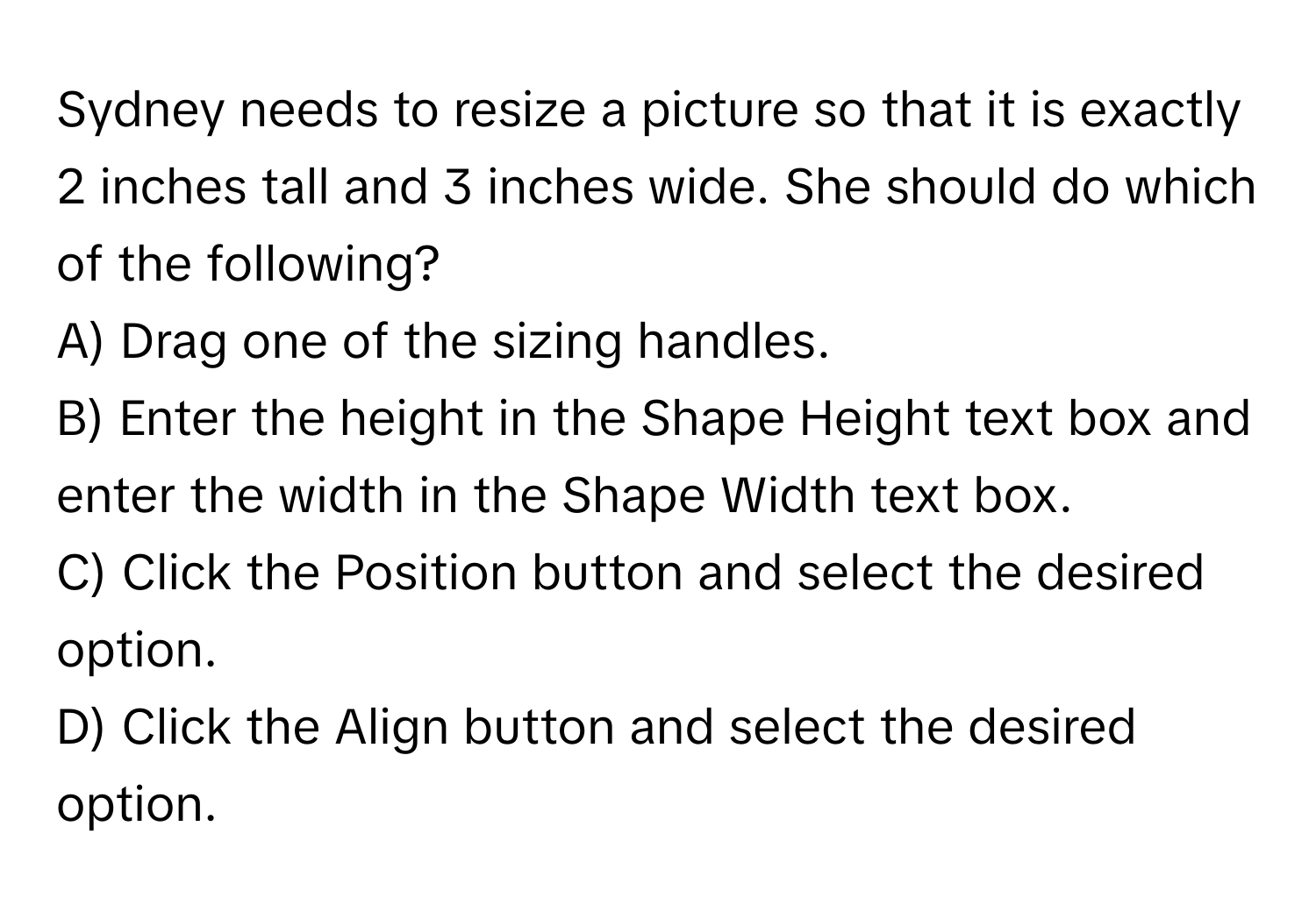 Sydney needs to resize a picture so that it is exactly 2 inches tall and 3 inches wide. She should do which of the following?

A) Drag one of the sizing handles. 
B) Enter the height in the Shape Height text box and enter the width in the Shape Width text box. 
C) Click the Position button and select the desired option. 
D) Click the Align button and select the desired option.