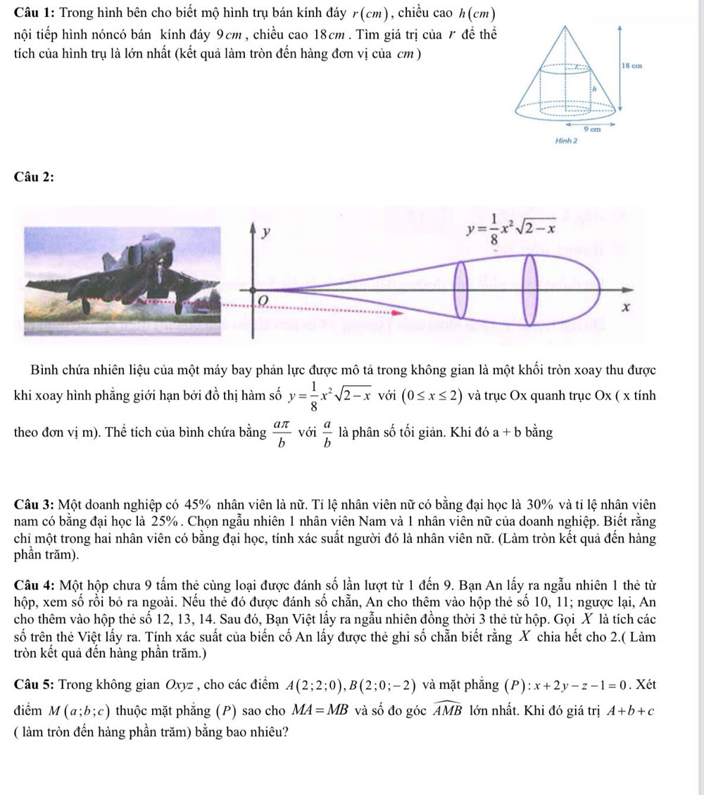 Trong hình bên cho biết mộ hình trụ bán kính đáy r(cm) , chiều cao h (cm)
nội tiếp hình nóncó bán kính đáy 9cm, chiều cao 18cm . Tìm giá trị của r để thể
tích của hình trụ là lớn nhất (kết quả làm tròn đến hàng đơn vị của cm )
Câu 2:
Bình chứa nhiên liệu của một máy bay phản lực được mô tả trong không gian là một khối tròn xoay thu được
khi xoay hình phẳng giới hạn bởi đồ thị hàm số y= 1/8 x^2sqrt(2-x) với (0≤ x≤ 2) và trục Ox quanh trục Ox ( x tính
theo đơn vị m). Thể tích của bình chứa bằng  aπ /b  với  a/b  là phân số tối giản. Khi đó a+b bằng
Câu 3: Một doanh nghiệp có 45% nhân viên là nữ. Tỉ lệ nhân viên nữ có bằng đại học là 30% và tỉ lệ nhân viên
nam có bằng đại học là 25% . Chọn ngẫu nhiên 1 nhân viên Nam và 1 nhân viên nữ của doanh nghiệp. Biết rằng
chi một trong hai nhân viên có bằng đại học, tính xác suất người đó là nhân viên nữ. (Làm tròn kết quả đến hàng
phần trăm).
Câu 4: Một hộp chưa 9 tấm thẻ cùng loại được đánh số lần lượt từ 1 đến 9. Bạn An lấy ra ngẫu nhiên 1 thẻ từ
hộp, xem số rồi bỏ ra ngoài. Nếu thẻ đó được đánh số chẵn, An cho thêm vào hộp thẻ số 10, 11; ngược lại, An
cho thêm vào hộp thẻ số 12, 13, 14. Sau đó, Bạn Việt lấy ra ngẫu nhiên đồng thời 3 thẻ từ hộp. Gọi X là tích các
số trên thẻ Việt lấy ra. Tính xác suất của biến cố An lấy được thẻ ghi số chẵn biết rằng X chia hết cho 2.( Làm
tròn kết quả đến hàng phần trăm.)
Câu 5: Trong không gian Oxyz , cho các điểm A(2;2;0),B(2;0;-2) và mặt phắng (P) :x+2y-z-1=0. Xét
điểm M(a;b;c) thuộc mặt phẳng (P) sao cho MA=MB và số đo góc widehat AMB lớn nhất. Khi đó giá trị A+b+c
( làm tròn đến hàng phần trăm) bằng bao nhiêu?
