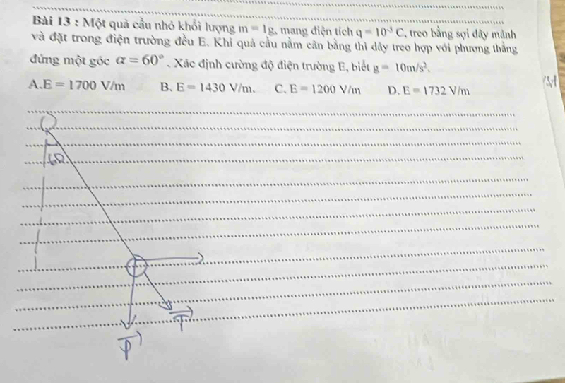 Một quả cầu nhỏ khối lượng m=lg .g mang điện tích q=10^(-5)C , treo bằng sợi dây mảnh
và đặt trong điện trường đều E. Khỉ quả cầu nằm cân bằng thì dây treo hợp với phương thẳng
đứng một góc alpha =60°. Xác định cường độ điện trường E, biết g=10m/s^2.
A. E=1700V/m B. E=1430V/m. C. E=1200V/m D. E=1732V/m
_
_
_
_
_
_
_
_
_
_
_