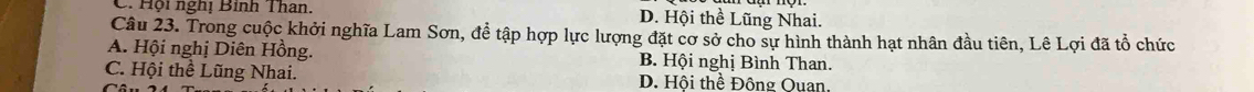 Hội nghị Bình Than. D. Hội thề Lũng Nhai.
Câu 23. Trong cuộc khởi nghĩa Lam Sơn, đề tập hợp lực lượng đặt cơ sở cho sự hình thành hạt nhân đầu tiên, Lê Lợi đã tổ chức
A. Hội nghị Diên Hồng. B. Hội nghị Bình Than.
C. Hội thể Lũng Nhai. D. Hội thể Động Ouan.