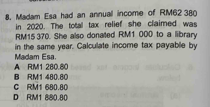 Madam Esa had an annual income of RM62 380
in 2020. The total tax relief she claimed was
RM15 370. She also donated RM1 000 to a library
in the same year. Calculate income tax payable by
Madam Esa.
A RM1 280.80
B RM1 480.80
C RM1 680.80
D RM1 880.80