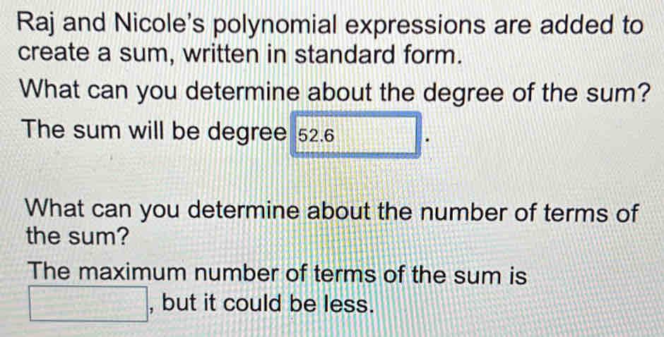 Raj and Nicole's polynomial expressions are added to 
create a sum, written in standard form. 
What can you determine about the degree of the sum? 
The sum will be degree 52.6 □ 
What can you determine about the number of terms of 
the sum? 
The maximum number of terms of the sum is 
□ . , but it could be less.