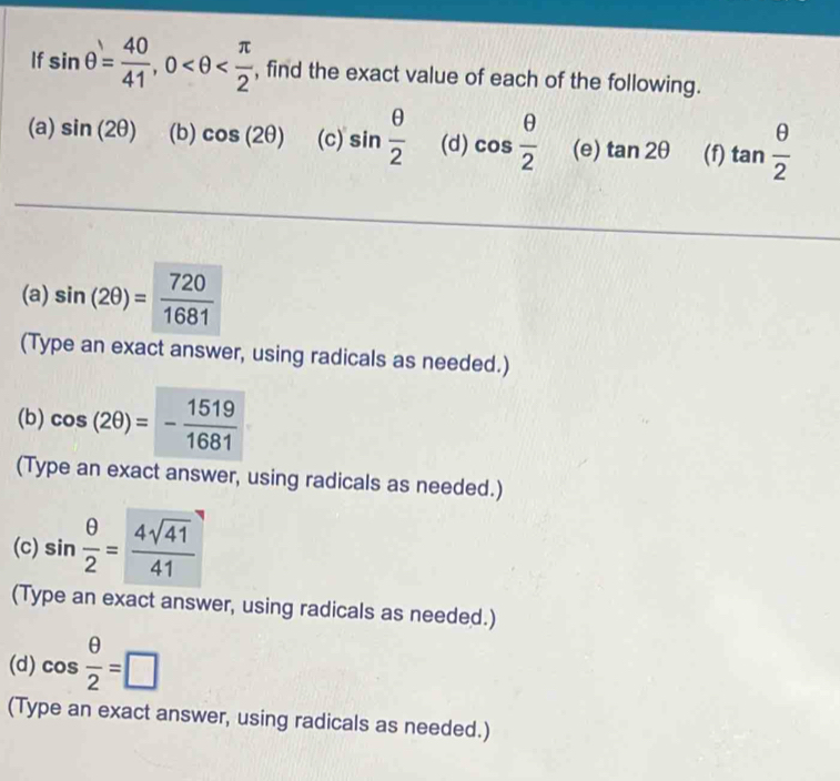 If sin θ = 40/41 , 0 , find the exact value of each of the following. 
(a) sin (2θ ) (b) cos (2θ ) (c) sin  θ /2  (d) cos  θ /2  (e) tan 2θ (f) tan  θ /2 
(a) sin (2θ )= 720/1681 
(Type an exact answer, using radicals as needed.) 
(b) cos (2θ )=- 1519/1681 
(Type an exact answer, using radicals as needed.) 
(c) sin  θ /2 = 4sqrt(41)/41 
(Type an exact answer, using radicals as needed.) 
(d) cos  θ /2 =□
(Type an exact answer, using radicals as needed.)