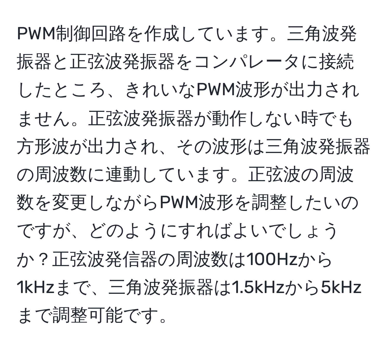 PWM制御回路を作成しています。三角波発振器と正弦波発振器をコンパレータに接続したところ、きれいなPWM波形が出力されません。正弦波発振器が動作しない時でも方形波が出力され、その波形は三角波発振器の周波数に連動しています。正弦波の周波数を変更しながらPWM波形を調整したいのですが、どのようにすればよいでしょうか？正弦波発信器の周波数は100Hzから1kHzまで、三角波発振器は1.5kHzから5kHzまで調整可能です。