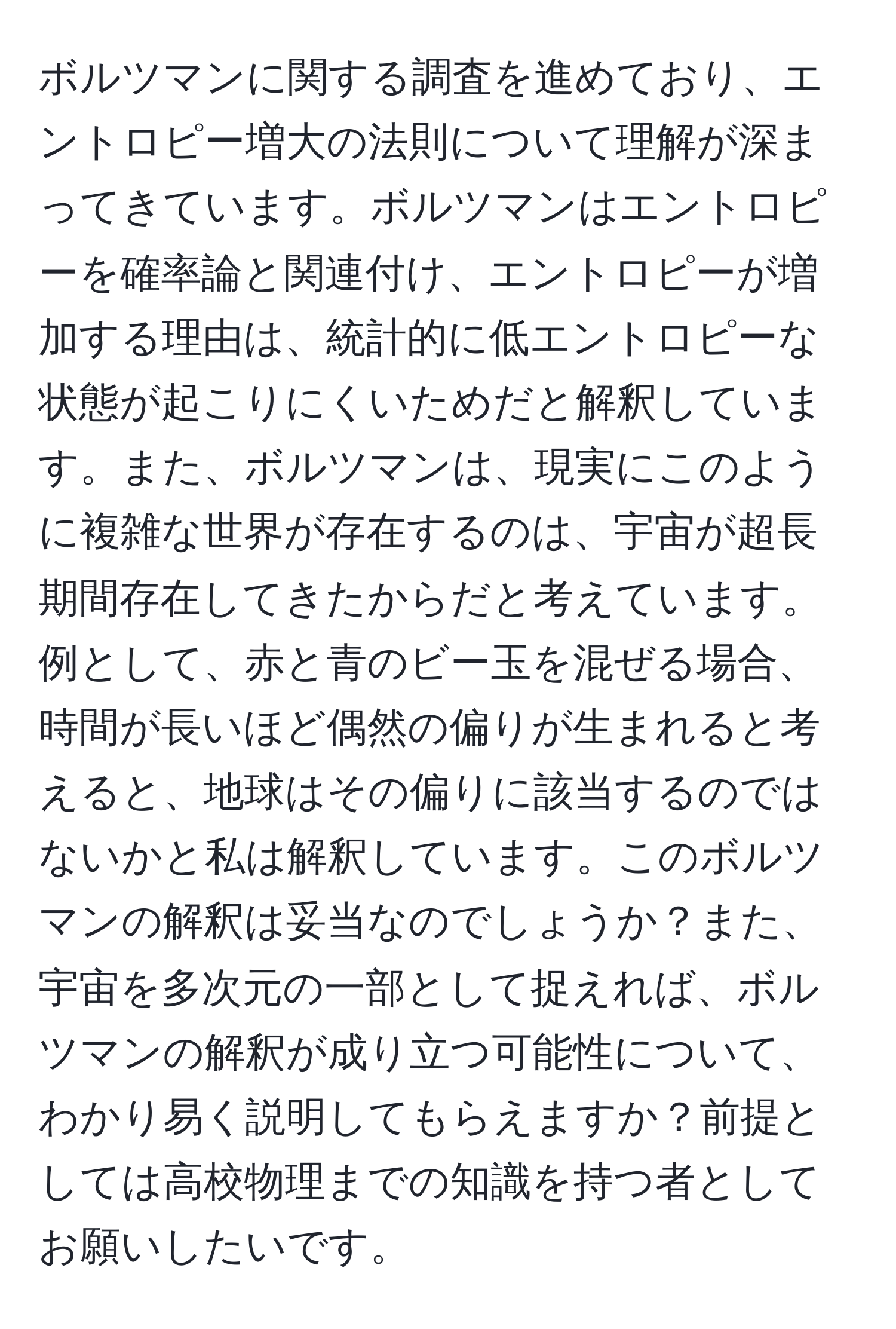 ボルツマンに関する調査を進めており、エントロピー増大の法則について理解が深まってきています。ボルツマンはエントロピーを確率論と関連付け、エントロピーが増加する理由は、統計的に低エントロピーな状態が起こりにくいためだと解釈しています。また、ボルツマンは、現実にこのように複雑な世界が存在するのは、宇宙が超長期間存在してきたからだと考えています。例として、赤と青のビー玉を混ぜる場合、時間が長いほど偶然の偏りが生まれると考えると、地球はその偏りに該当するのではないかと私は解釈しています。このボルツマンの解釈は妥当なのでしょうか？また、宇宙を多次元の一部として捉えれば、ボルツマンの解釈が成り立つ可能性について、わかり易く説明してもらえますか？前提としては高校物理までの知識を持つ者としてお願いしたいです。