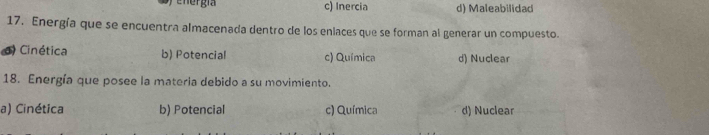 c) Inercia d) Maleabilidad
17. Energía que se encuentra almacenada dentro de los enlaces que se forman al generar un compuesto.
d) Cinética b) Potencial c) Química d) Nuclear
18. Energía que posee la materia debido a su movimiento.
a) Cinética b) Potencial c) Química d) Nuclear