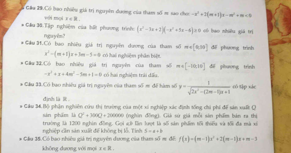 Câu 29.Có bao nhiêu giá trị nguyên dương của tham số m sao cho: -x^2+2(m+1)x-m^2+m<0</tex> 
với mọi x∈ R, 
* Câu 30.Tập nghiệm của bất phương trình: (x^2-3x+2)(-x^2+5x-6)≥ 0 có bao nhiêu giá trị 
nguyên? 
* Câu 31.Có bao nhiêu giá trị nguyên dương của tham số m∈ [0;10] đế phương trình
x^2-(m+1)x+3m-5=0 có hai nghiệm phân biệt. 
* Câu 32.Có bao nhiêu giá trị nguyên của tham số m∈ [-10;10] dể phương trình
-x^2+x+4m^2-5m+1=0 có hai nghiệm trái dấu. 
* Câu 33.Có bao nhiêu giá trị nguyên của tham số m để hàm số y= 1/sqrt(2x^2-(2m-1)x+1)  có tập xác 
định là R . 
* Câu 34.Bộ phận nghiên cứu thị trường của một xí nghiệp xác định tống chi phí để sản xuất Q 
sản phẩm là Q^2+300Q+200000 (nghìn đồng). Giả sử giá mỗi sản phẩm bán ra thị 
trường là 1200 nghìn đồng. Gọi a;b lân lượt là số sản phẩm tối thiếu và tối đa mà xí 
nghiệp cần sản xuất đế không bị lỗ. Tính S=a+b
* Câu 35.Có bao nhiêu giá trị nguyên dương của tham số m đế: f(x)=(m-1)x^2+2(m-1)x+m-3
không dương với mọi x∈ R.