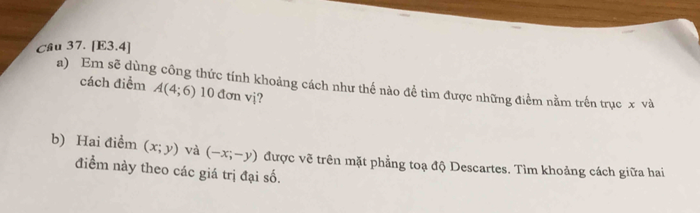 [E3.4] 
a) Em sẽ dùng công thức tính khoảng cách như thế nào để tìm được những điểm nằm trên trục x và 
cách điểm A(4;6) 10 đơn vị? 
b) Hai điểm (x;y) và (-x;-y) được vẽ trên mặt phẳng toạ độ Descartes. Tìm khoảng cách giữa hai 
điểm này theo các giá trị đại số.