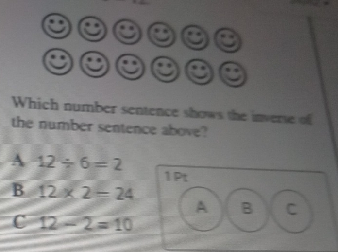 Which number sentence shows the inverse of
the number sentence above?
A 12/ 6=2
1Pt
B 12* 2=24
A B C
C 12-2=10