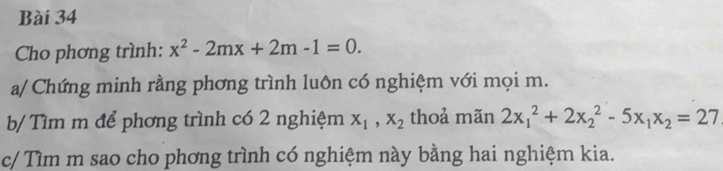 Cho phơng trình: x^2-2mx+2m-1=0. 
a/ Chứng minh rằng phơng trình luôn có nghiệm với mọi m.
b/ Tìm m để phơng trình có 2 nghiệm x_1, x_2 thoả mãn 2x_1^(2+2x_2^2-5x_1)x_2=27
c/ Tìm m sao cho phơng trình có nghiệm này bằng hai nghiệm kia.