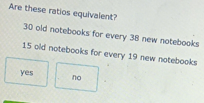 Are these ratios equivalent?
30 old notebooks for every 38 new notebooks
15 old notebooks for every 19 new notebooks
yes no