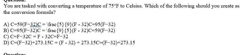 You are tasked with converting a temperature of 75°F to Celsius. Which of the following should you create as
the conversion formula?
A) C=59(F-32)C=Ifrac 5  9 (F-32)C=95(F-32)
B) C=95(F-32)C=Ifrac 9  5 (F-32)C=59(F-32)
C) C=F-32C=F-32C=F-32
D) C=(F-32)+273.15C=(F-32)+273.15C=(F-32)+273.15