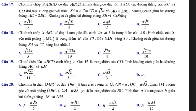 Cho hình chóp S.ABCD có đáy ABCDlà hình thang có đáy lớn là AD, các đường thắng SA, AC và
CD đôi một vuông góc với nhau SA=AC=CD=sqrt(2)a và AD=2BC. Khoảng cách giữa hai đường
thǎng AD=2BC. Khoảng cách giữa hai đường thắng SB và CD bằng
A.  asqrt(10)/5 . B.  asqrt(10)/2 . C.  asqrt(5)/2 . D.  asqrt(5)/5 .
Câu 18. Cho hình chóp S.ABC có đáy là tam giác đều cạnh 27 và / là trung điểm của AB . Hình chiếu của S
trên mặt phẳng (ABC) là trung điểm H của CI . Góc SAH bằng 30°. Khoảng cách giữa hai đường
thẳng SA và CI bằng bao nhiêu?
A.  sqrt(21)a/5 . B.  sqrt(133)a/19 . C.  sqrt(7)a/4 . D.  sqrt(70)a/10 .
Câu 19. Cho tứ diện đều ABC D cạnh bằng # . Gọi M là trung điểm của CD. Tính khoảng cách giữa hai đường
thắng AC và BM
A.  asqrt(22)/11 . B.  asqrt(2)/3 . C.  asqrt(3)/3 . D. a .
Câu 20. Cho hình tứ diện OABC có đảy OBC là tam giác vuông tại O,OB=a,OC=asqrt(3). Cạnh OA vuông
góc với mặt phẫng (OBC),OA=asqrt(3) , gọi M là trung điểm của BC . Tính theo # khoảng cách /h giữa
hai đường thẳng AB và OM
A. h= asqrt(5)/5 . B. h= asqrt(15)/5 . C. h= asqrt(3)/2 . D. h= asqrt(3)/15 .