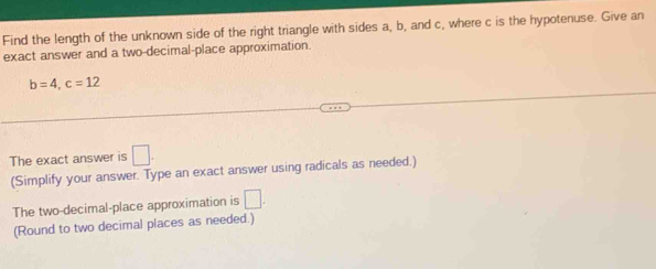 Find the length of the unknown side of the right triangle with sides a, b, and c, where c is the hypotenuse. Give an 
exact answer and a two-decimal-place approximation.
b=4, c=12
The exact answer is □. 
(Simplify your answer. Type an exact answer using radicals as needed.) 
The two-decimal-place approximation is □. 
(Round to two decimal places as needed.)