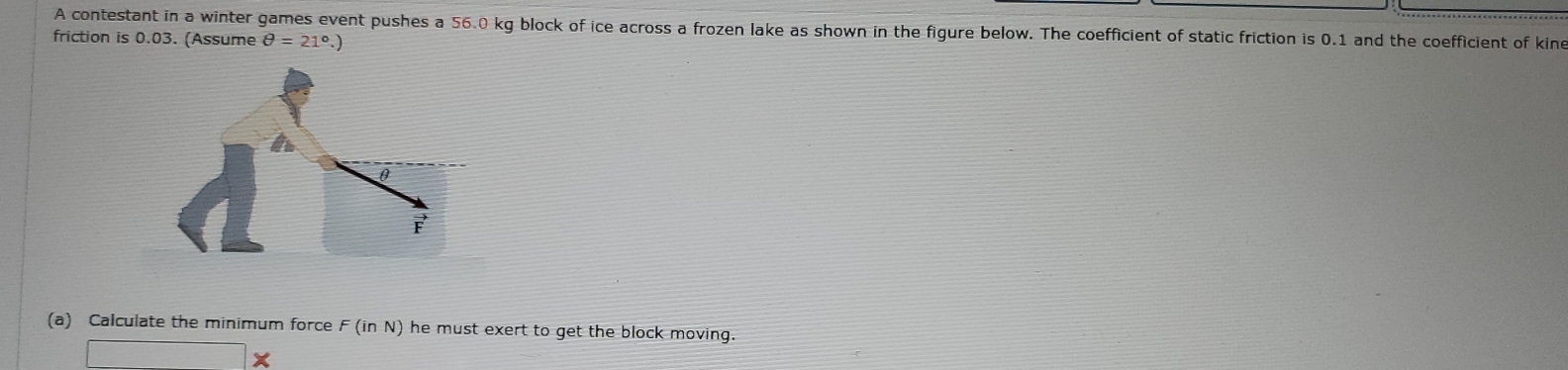 A contestant in a winter games event pushes a 56.0 kg block of ice across a frozen lake as shown in the figure below. The coefficient of static friction is 0.1 and the coefficient of kine 
friction is 0.03. (Assume θ =21°.) 
(a) Calculate the minimum force F (in N) he must exert to get the block moving. 
□ * I