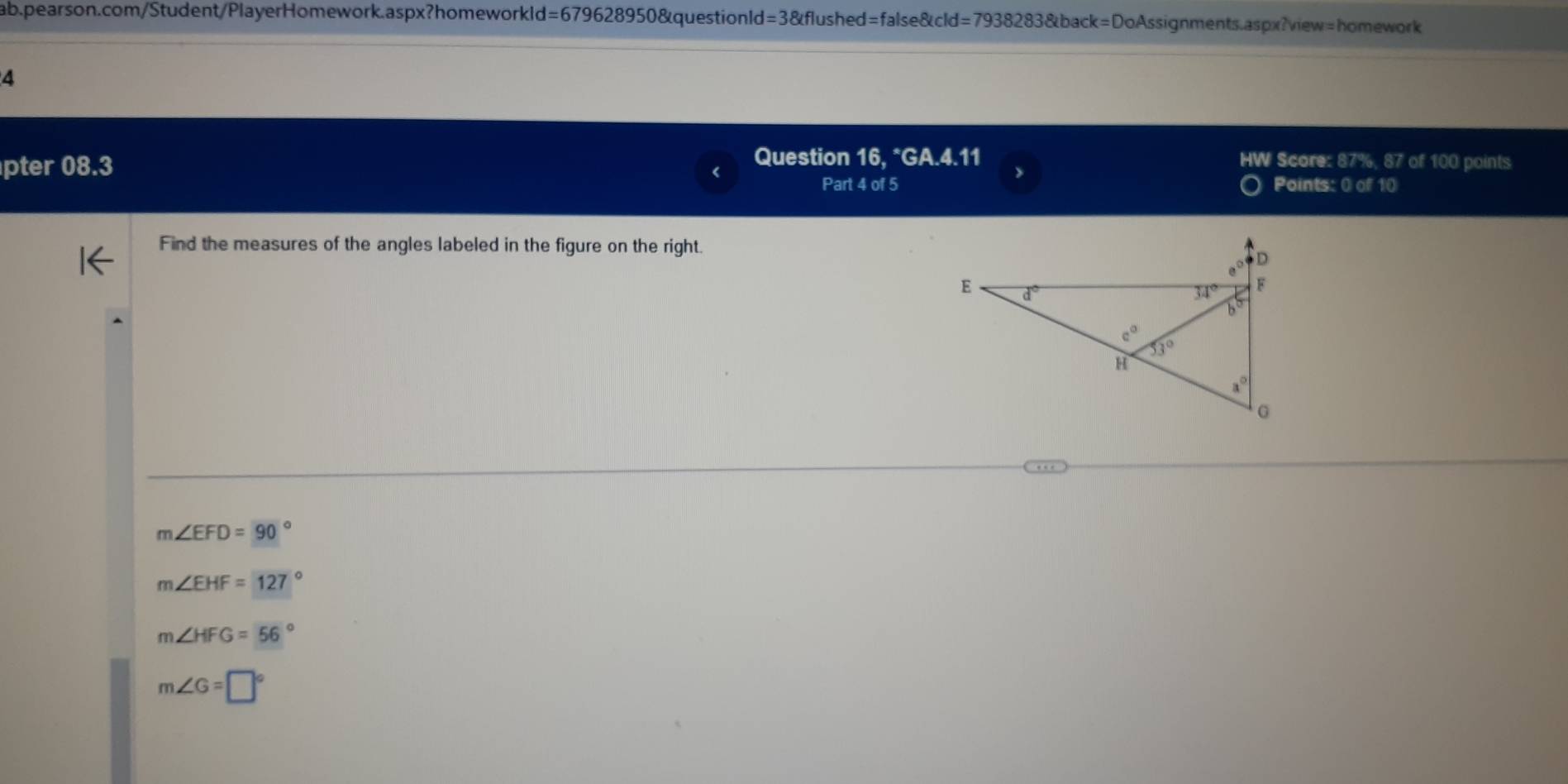 d=67962 8950&questionld =3 anglef lushed=false&cld=7938283&back=DoAssignments.aspx?view=homework
4
Question 16, *GA.4.11 HW Score: 87%, 87 of 100 points
pter 08.3 > Points: 0 of 10
Part 4 of 5
Find the measures of the angles labeled in the figure on the right.
m∠ EFD=90°
m∠ EHF=127°
m∠ HFG=56°
m∠ G=□°