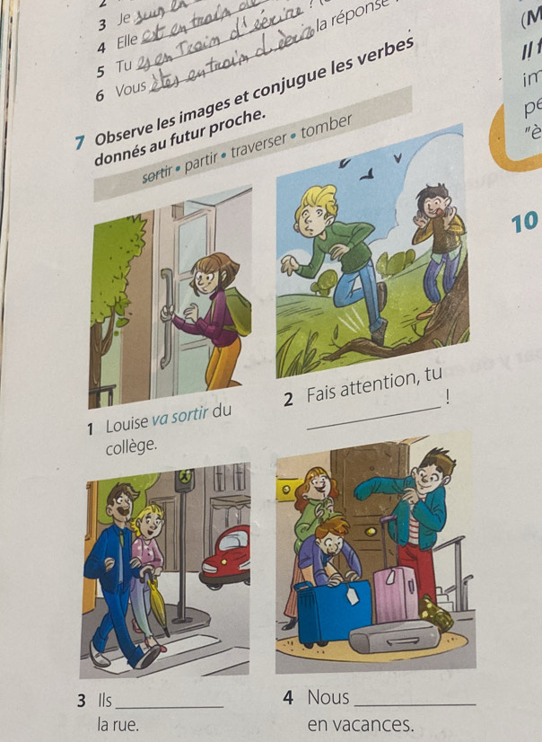 Je 
_ 
_la réponse 
4 Elle 
11 
5 Tu 
im 
7 Observe les images et conjugue les verbe. 6 Vous (M 
donnés au futur proche. 
pe 
"è 
partir • traver 
10 
| 
1 Louise va2 Fais att 
collège. 
3 lls _ 4 Nous_ 
la rue. en vacances.