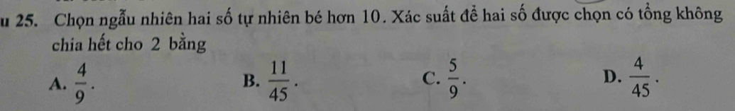 Chọn ngẫu nhiên hai số tự nhiên bé hơn 10. Xác suất để hai số được chọn có tổng không
chia hết cho 2 bằng
A.  4/9 .  11/45 . C.  5/9 . D.  4/45 . 
B.